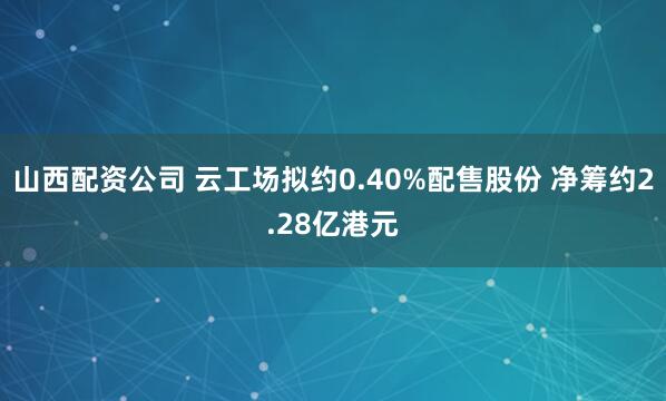 山西配资公司 云工场拟约0.40%配售股份 净筹约2.28亿港元