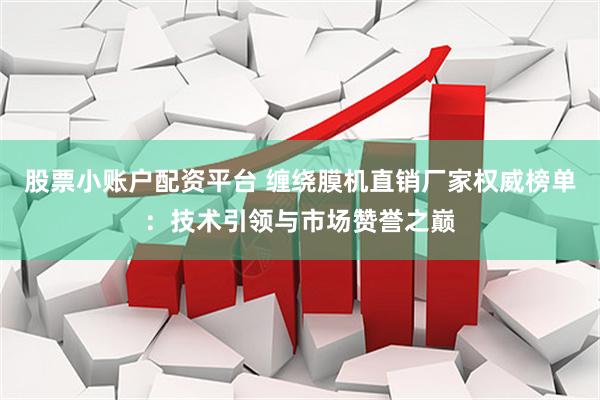股票小账户配资平台 缠绕膜机直销厂家权威榜单：技术引领与市场赞誉之巅