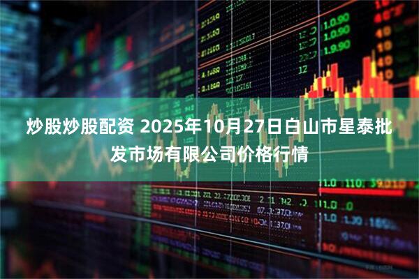 炒股炒股配资 2025年10月27日白山市星泰批发市场有限公司价格行情