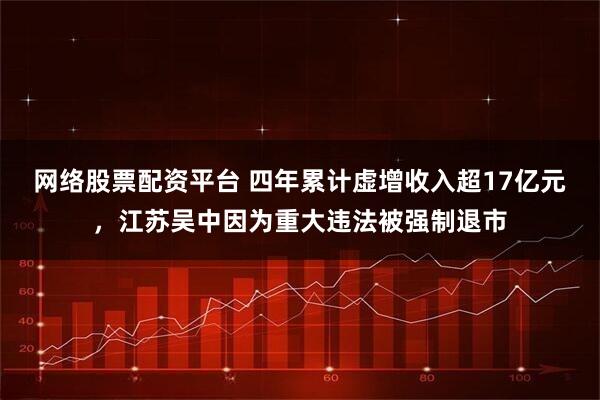 网络股票配资平台 四年累计虚增收入超17亿元，江苏吴中因为重大违法被强制退市