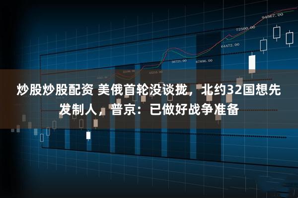 炒股炒股配资 美俄首轮没谈拢，北约32国想先发制人，普京：已做好战争准备
