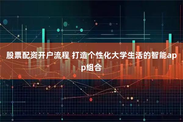 股票配资开户流程 打造个性化大学生活的智能app组合
