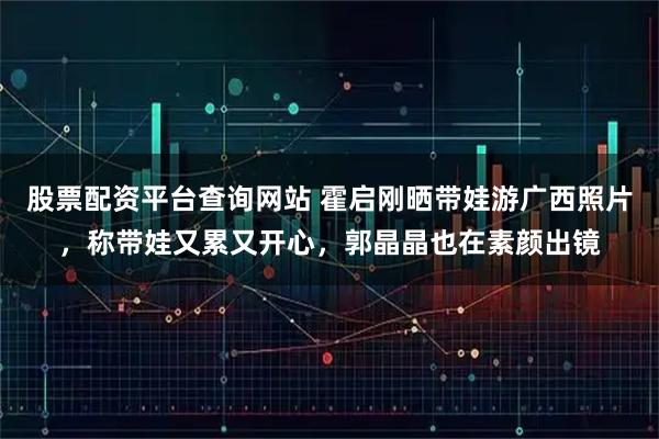 股票配资平台查询网站 霍启刚晒带娃游广西照片，称带娃又累又开心，郭晶晶也在素颜出镜