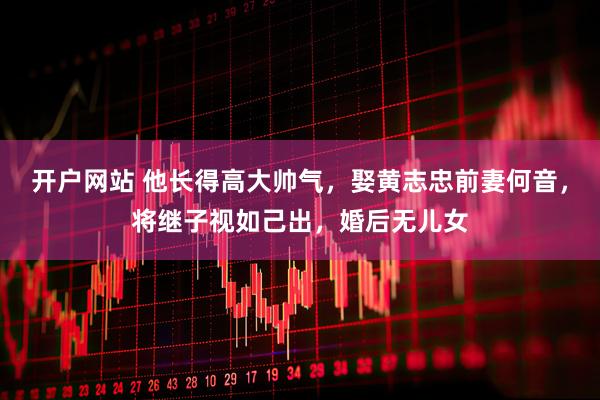 开户网站 他长得高大帅气，娶黄志忠前妻何音，将继子视如己出，婚后无儿女