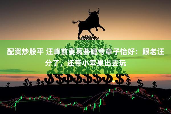 配资炒股平 汪峰前妻葛荟婕夸章子怡好：跟老汪分了，还带小苹果出去玩