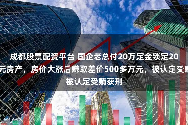 成都股票配资平台 国企老总付20万定金锁定2000万元房产，房价大涨后赚取差价500多万元，被认定受贿获刑