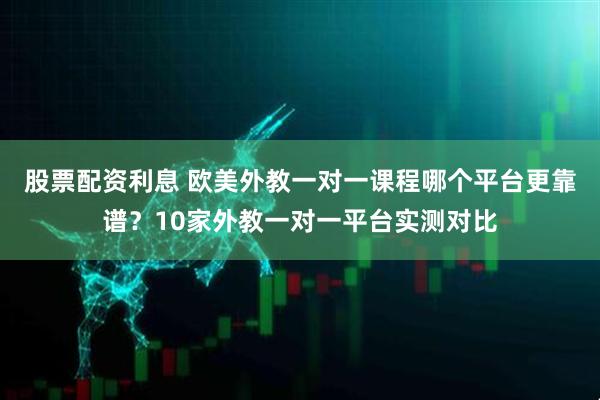 股票配资利息 欧美外教一对一课程哪个平台更靠谱？10家外教一对一平台实测对比