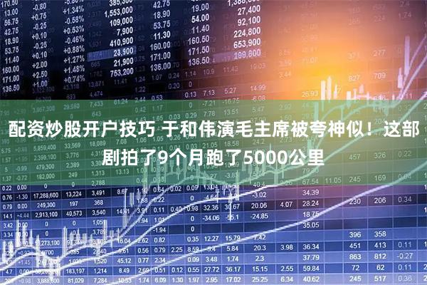 配资炒股开户技巧 于和伟演毛主席被夸神似！这部剧拍了9个月跑了5000公里