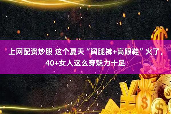 上网配资炒股 这个夏天“阔腿裤+高跟鞋”火了，40+女人这么穿魅力十足