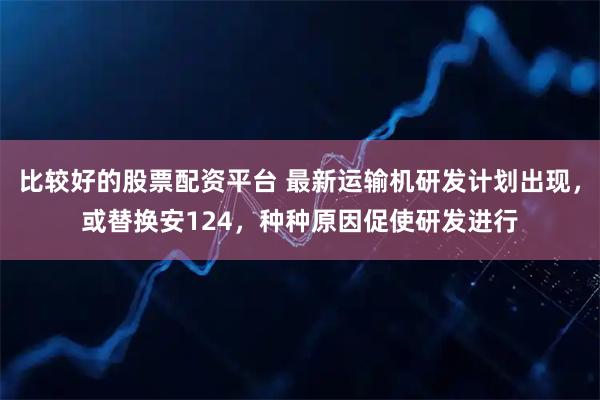 比较好的股票配资平台 最新运输机研发计划出现，或替换安124，种种原因促使研发进行