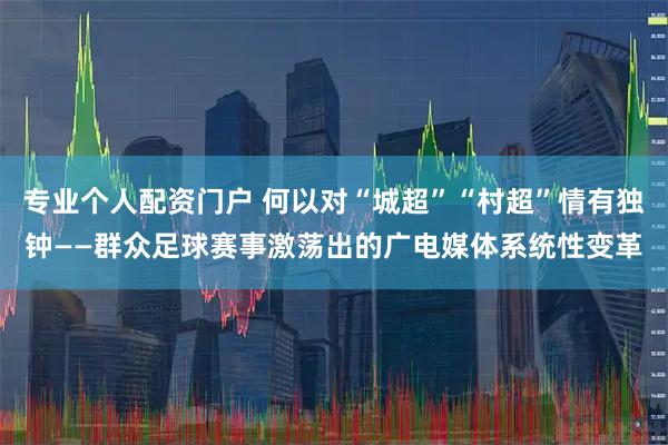 专业个人配资门户 何以对“城超”“村超”情有独钟——群众足球赛事激荡出的广电媒体系统性变革