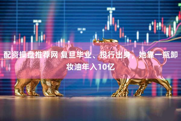 配资操盘推荐网 复旦毕业、投行出身,她靠一瓶卸妆油年入10亿