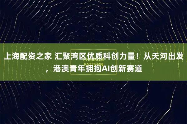 上海配资之家 汇聚湾区优质科创力量！从天河出发，港澳青年拥抱AI创新赛道