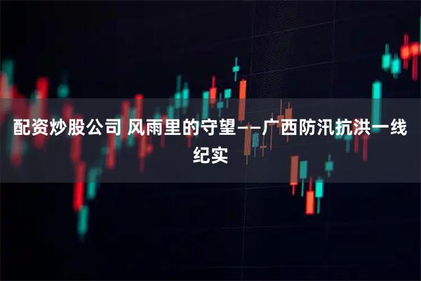 配资炒股公司 风雨里的守望——广西防汛抗洪一线纪实