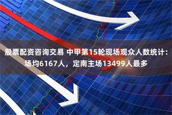 股票配资咨询交易 中甲第15轮现场观众人数统计：场均6167人，定南主场13499人最多
