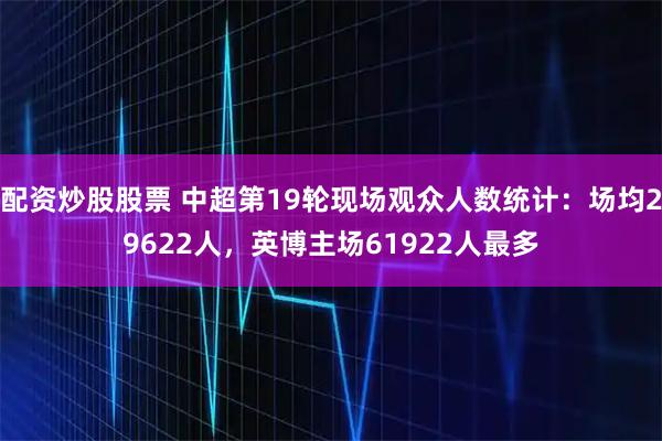 配资炒股股票 中超第19轮现场观众人数统计：场均29622人，英博主场61922人最多