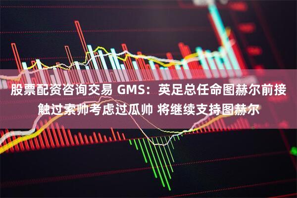 股票配资咨询交易 GMS:英足总任命图赫尔前接触过索帅考虑过瓜帅 将继续支持图赫尔